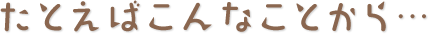 たとえばこんなことから・・・